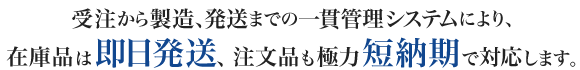 受注から製造進捗状況、発送までの一貫管理システムにより、在庫品は即日発送、注文品も極力短納期で対応します。