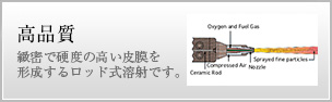 緻密で硬度の高い皮膜を形成するロッド式溶射の為高品質
